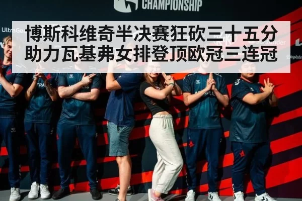 博斯科维奇半决赛狂砍三十五分助力瓦基弗女排登顶欧冠三连冠