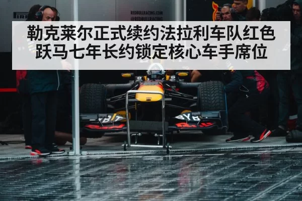 勒克莱尔正式续约法拉利车队红色跃马七年长约锁定核心车手席位