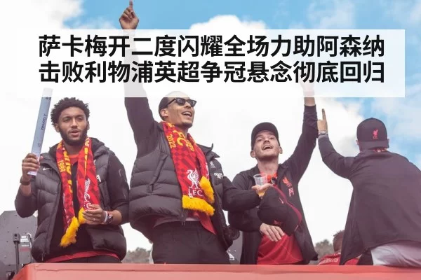 萨卡梅开二度闪耀全场力助阿森纳击败利物浦英超争冠悬念彻底回归