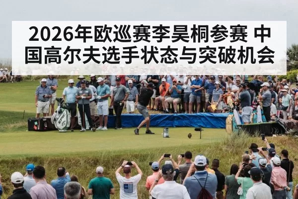 2026年欧巡赛李昊桐参赛 中国高尔夫选手状态与突破机会