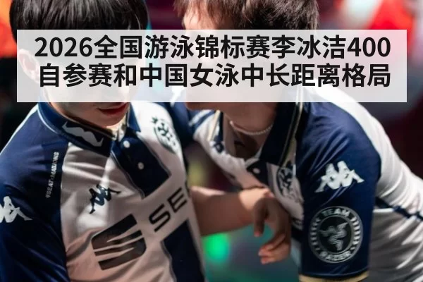 2026全国游泳锦标赛李冰洁400自参赛和中国女泳中长距离格局