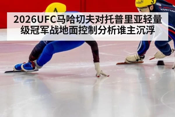 2026UFC马哈切夫对托普里亚轻量级冠军战地面控制分析谁主沉浮